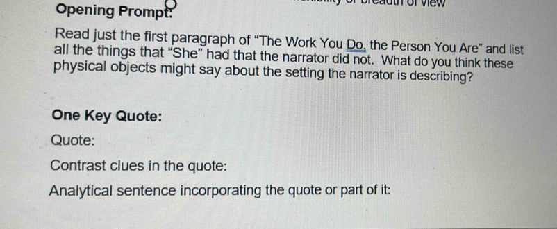 auth or view 
Opening Prompt: 
Read just the first paragraph of “The Work You Do, the Person You Are” and list 
all the things that “She” had that the narrator did not. What do you think these 
physical objects might say about the setting the narrator is describing? 
One Key Quote: 
Quote: 
Contrast clues in the quote: 
Analytical sentence incorporating the quote or part of it: