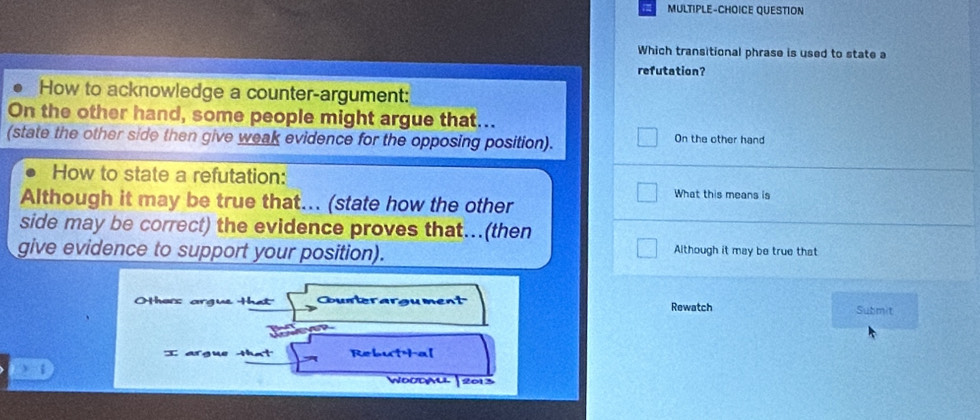 MULTIPLE-CHOICE QUESTION 
Which transitional phrase is used to state a 
refutation? 
How to acknowledge a counter-argument: 
On the other hand, some people might argue that... 
(state the other side then give weak evidence for the opposing position). On the other hand 
How to state a refutation: 
What this means is 
Although it may be true that... (state how the other 
side may be correct) the evidence proves that...(then 
give evidence to support your position). 
Although it may be true that 
Hhors argue Hhat Counterargument Rewatch 
Submit 
I argue that Rebut Hal 
W000WLL2013