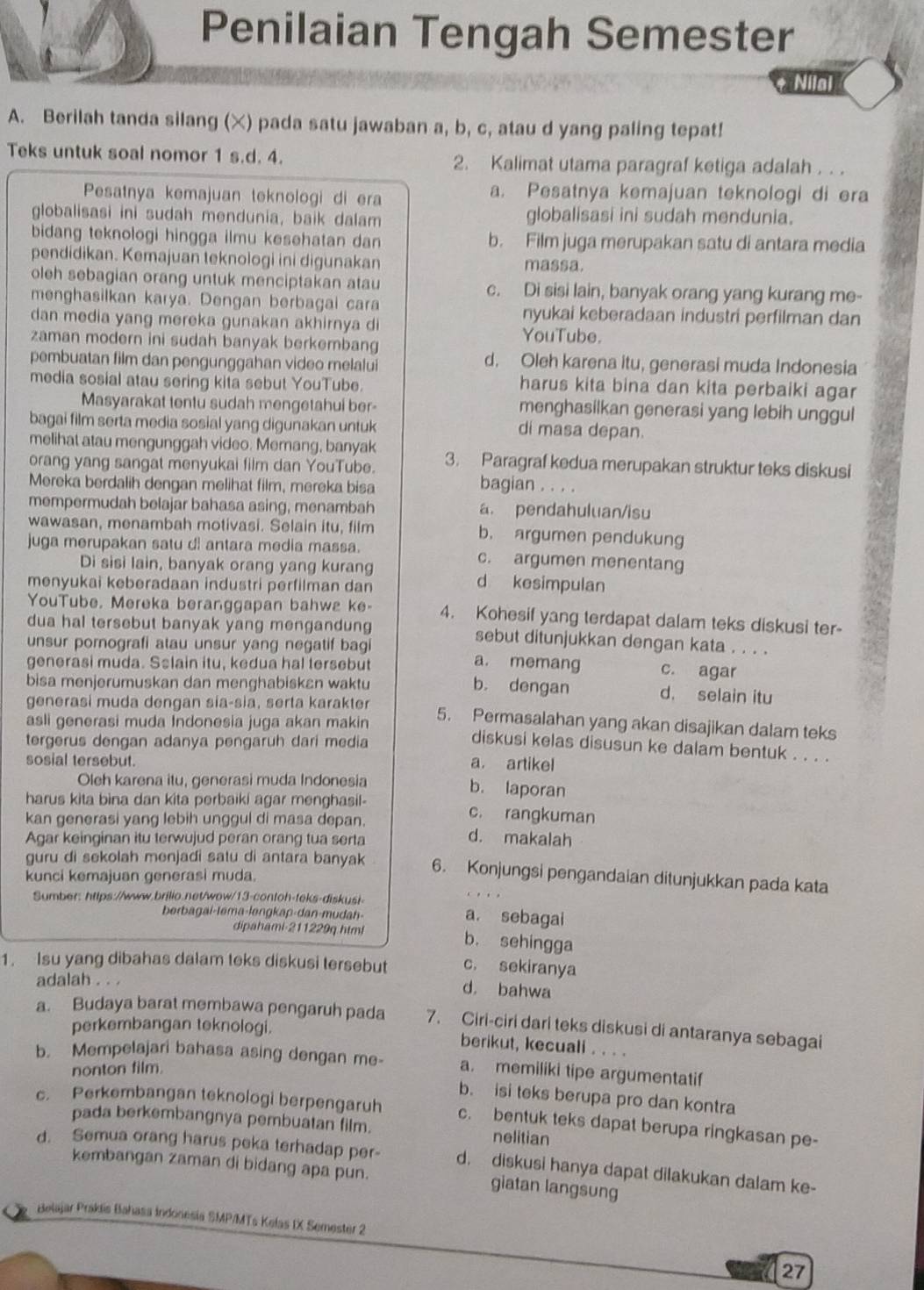 Penilaian Tengah Semester
Nilal
A. Berilah tanda silang (×) pada satu jawaban a, b, c, atau d yang paling tepat!
Teks untuk soal nomor 1 s.d. 4. 2. Kalimat utama paragraf ketiga adalah . . .
Pesatnya kemajuan teknologi di era a. Pesatnya kemajuan teknologi di era
globalisasi ini sudah mendunia, baik dalam globalisasi ini sudah mendunia.
bidang teknologi hingga ilmu kesehatan dan b. Film juga merupakan satu di antara media
pendidikan. Kemajuan teknologi ini digunakan massa.
oleh sebagian orang untuk menciptakan atau c. Di sisi lain, banyak orang yang kurang me-
menghasilkan karya. Dengan berbagai cara nyukai keberadaan industri perfilman dan
dan media yang mereka gunakan akhirnya di
zaman modern ini sudah banyak berkembang YouTube.
pembuatan film dan pengunggahan video melalui d. Oleh karena itu, generasi muda Indonesia
media sosial atau sering kita sebut YouTube. harus kita bina dan kita perbaiki agar
Masyarakat tentu sudah mengetahui ber menghasilkan generasi yang lebih unggul
bagai film serta media sosial yang digunakan untuk
di masa depan.
melihat atau mengunggah video. Memang, banyak
orang yang sangat menyukai film dan YouTube. 3. Paragraf kedua merupakan struktur teks diskusi
Mereka berdalih dengan melihat film, mereka bisa
bagian . . . .
mempermudah belajar bahasa asing, menambah a. pendahuluan/isu
wawasan, menambah motivasi. Selain itu, film b. argumen pendukung
juga merupakan satu dl antara media massa. c. argumen menentang
Di sisi lain, banyak orang yang kurang d kesimpulan
menyukai keberadaan industri perfilman dan
YouTube. Mereka beranggapan bahwa ke- 4. Kohesif yang terdapat dalam teks diskusi ter-
dua hal tersebut banyak yang mengandung sebut ditunjukkan dengan kata . . . .
unsur pornografi atau unsur yang negatif bagi a. memang c. agar
generasi muda. Sslain itu, kedua hal tersebut
bisa menjerumuskan dan menghabiskan waktu b. dengan d. selain itu
generasi muda dengan sía-sia, serta karakter 5. Permasalahan yang akan disajikan dalam teks
asli generasi muda Indonesia juga akan makin diskusi kelas disusun ke dalam bentuk . . . .
tergerus dengan adanya pengaruh dari media
sosial tersebut.
a. artikel
Oleh karena itu, generasi muda Indonesia
b. laporan
harus kita bina dan kita perbaiki agar menghasil- c. rangkuman
kan generasi yang lebih unggul di masa depan. d. makalah
Agar keinginan itu terwujud peran orang tua serta
guru di sekolah menjadi satu di antara banyak 6. Konjungsi pengandaian ditunjukkan pada kata
kunci kemajuan generasi muda.
Sumber: https://www.brilio.net/wow/13-contoh-teks-diskust
berbagai-lema-ləngkap-dan-mudah-
a. sebagai
dipahami-211229q htmi b. sehingga
1. Isu yang dibahas dalam teks diskusi tersebut c. sekiranya
adalah . . .
d. bahwa
a. Budaya barat membawa pengaruh pada 7. Ciri-ciri dari teks diskusi di antaranya sebagai
perkembangan teknologi. berikut, kecuali . . . .
b. Mempelajari bahasa asing dengan me- a. memiliki tipe argumentatif
nonton film
b. isi teks berupa pro dan kontra
c. Perkembangan teknologi berpengaruh c. bentuk teks dapat berupa ringkasan pe-
pada berkembangnya pembuatan film. nelitian
d. Semua orang harus peka terhadap per- d. diskusi hanya dapat dilakukan dalam ke-
kembangan zaman di bidang apa pun. giatan langsung
Belajar Prakis Bahasa Indonesia SMP/MTs Kelas IX Semester 2
27