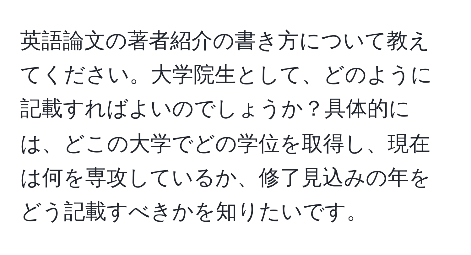 英語論文の著者紹介の書き方について教えてください。大学院生として、どのように記載すればよいのでしょうか？具体的には、どこの大学でどの学位を取得し、現在は何を専攻しているか、修了見込みの年をどう記載すべきかを知りたいです。