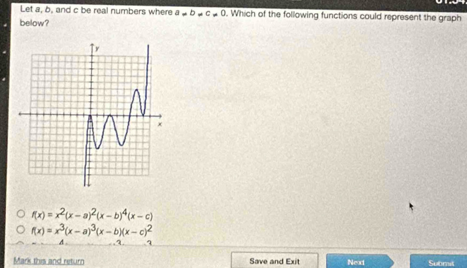 Let a, b, and c be real numbers where a!= b!= c!= 0. Which of the following functions could represent the graph
below?
f(x)=x^2(x-a)^2(x-b)^4(x-c)
f(x)=x^3(x-a)^3(x-b)(x-c)^2
A a. 3
Mark this and return Save and Exit Next Submit