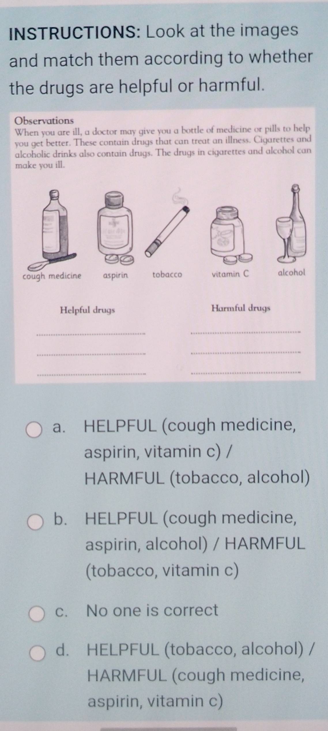 INSTRUCTIONS: Look at the images
and match them according to whether
the drugs are helpful or harmful.
Observations
When you are ill, a doctor may give you a bottle of medicine or pills to help
you get better. These contain drugs that can treat an illness. Cigarettes and
alcoholic drinks also contain drugs. The drugs in cigarettes and alcohol can
make you ill.
cough medicine aspirin tobacco vitamin C alcohol
Helpful drugs Harmful drugs
_
_
__
_
_
a. HELPFUL (cough medicine,
aspirin, vitamin c) /
HARMFUL (tobacco, alcohol)
b. HELPFUL (cough medicine,
aspirin, alcohol) / HARMFUL
(tobacco, vitamin c)
c. No one is correct
d. HELPFUL (tobacco, alcohol) /
HARMFUL (cough medicine,
aspirin, vitamin c)