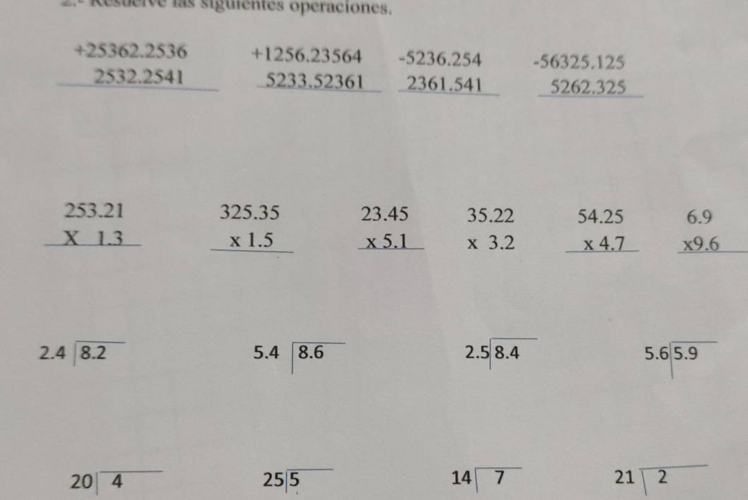 .º Resuerve las siguientes opéraciones.
beginarrayr +25362.2536 2532.2541 hline endarray beginarrayr +1256.23564 5233.52361 hline endarray beginarrayr -5236.254 2361.541 hline endarray beginarrayr -56325.125 5262.325 hline endarray
beginarrayr 253.21 * 1.3 hline endarray beginarrayr 325.35 * 1.5 hline endarray beginarrayr 23.45 * 5.1 hline endarray beginarrayr 35.22 * 3.2 endarray beginarrayr 54.25 * 4.7 hline endarray beginarrayr 6.9 * 9.6 hline endarray
beginarrayr 2.4encloselongdiv 8.2endarray
beginarrayr 5.4encloselongdiv 8.6endarray
beginarrayr 2.5encloselongdiv 8.4endarray
beginarrayr 5.6encloselongdiv 5.9endarray
beginarrayr 20encloselongdiv 4endarray
beginarrayr 25encloselongdiv 5endarray
14encloselongdiv 7
21encloselongdiv 2