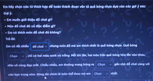 Em hãy chọn các từ thích hợp để hoàn thành đoạn văn tả quả bóng nhựa dựa vào các gợi ý sau: 
Gợi ý : 
+ Em muốn giới thiệu đồ chơi gi? 
+ Món đồ chơi đó có đặc điểm gì? 
+ Em có thích món đồ chơi đó không? 
Trả lời: 
Em có rất nhiều đồ chơi - nhưng món đồ mà em thích nhất là quả bóng nhựa. Quả bóng 
Chọn , chỉ có hai màu xanh và trắng. Mỗi khi lăn, hai màu trên quả bóng hòa lẫn vào nhau, 
nhìn vô cùng đẹp mắt. Chiều chiều, em thường mang bóng ra Chọn gần nhà để chơi cùng với 
các bạn trong xóm. Bóng đá chính là môn thể thao mà em Chọn nhất.