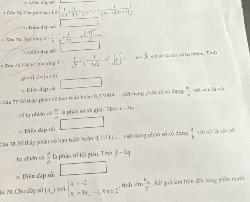 Diền đáp số:
# Câu 74 Tìm giới hạn lim  1/1.3 + 1/3.5 + 1/5.7 +...+ 1/(2n-1)(2n+1) ]
Diền đáp số:
* Câu 75. Tìm tổng S= 1/3 - 1/9 + 1/27 -...+frac (-1)^n+13^n+...
Diền đáp số:
# Câu 76. Giá trị của tổng T=1+ 1/sqrt(2) + 1/2 + 1/2sqrt(2) ...+( 1/sqrt(2) )^n+...=a+sqrt(b) với a;b là các số tự nhiên. Tính
giá trị S=(a+b)^2
Điền đáp số: □
6 Câu 77.Số thập phân vô hạn tuần hoàn 0,271414... viết dạng phân số có dạng  m/n  với m;n là các
số tự nhiên và  m/n  là phân số tối giản. Tính n-3m
Điền đáp số:
Câu 78.Số thập phân vô hạn tuần hoàn 0,511111... viết dạng phân số có dạng  a/b  với a;b là các số
tự nhiên và  a/b  là phân số tối giản. Tính |b-2a|
Diền đáp số:
âu 79. Cho dây số (H_n) với beginarrayl u_1=-2 u_n=3u_n-1-1,forall n≥ 2endarray. , tính limlimits frac u_n3^n. Kết quả làm tròn đến hàng phần mười.