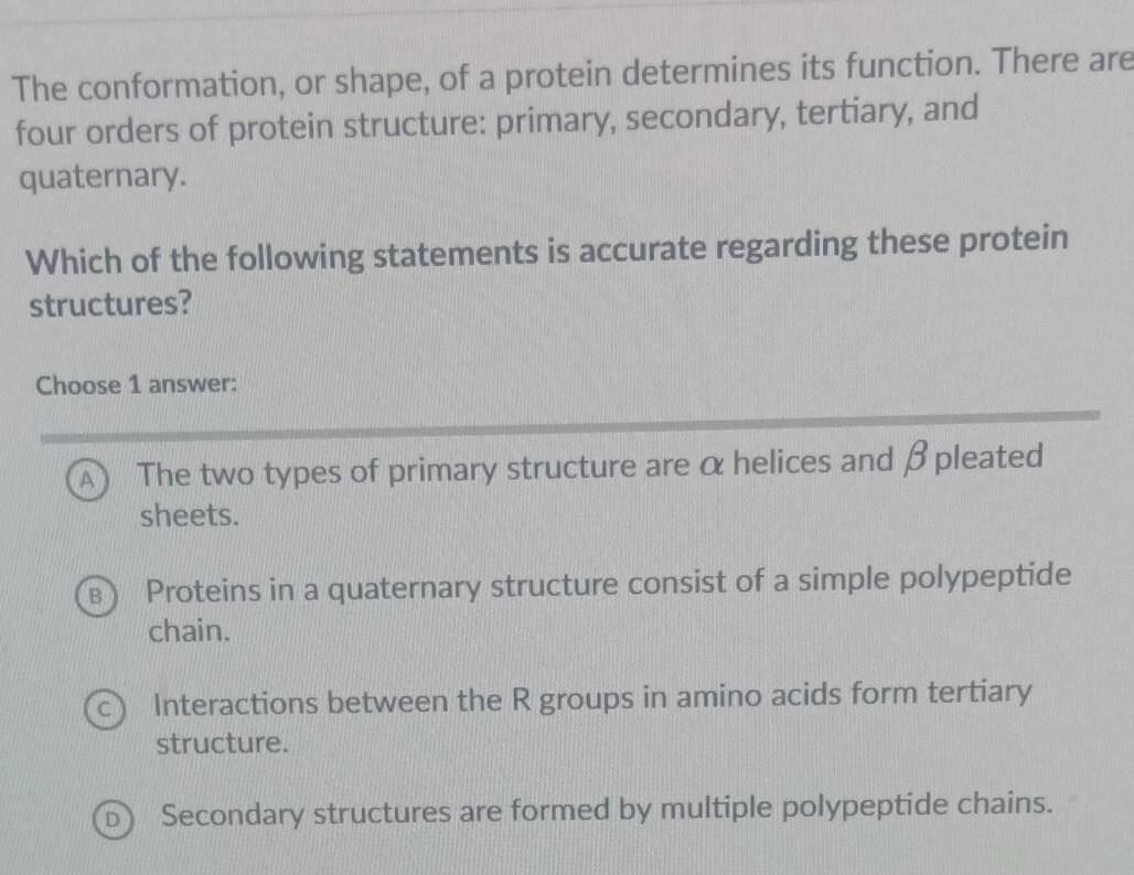 The conformation, or shape, of a protein determines its function. There are
four orders of protein structure: primary, secondary, tertiary, and
quaternary.
Which of the following statements is accurate regarding these protein
structures?
Choose 1 answer:
A) The two types of primary structure are α helices and β pleated
sheets.
Proteins in a quaternary structure consist of a simple polypeptide
chain.
Interactions between the R groups in amino acids form tertiary
structure.
Secondary structures are formed by multiple polypeptide chains.