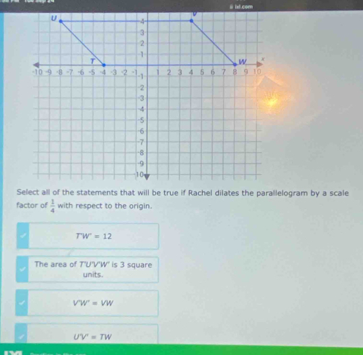 factor of  1/4  with respect to the origin.
T'W'=12
The area of T'U'V'W' is 3 square
units.
V'W'=VW
1 U'V'=TW