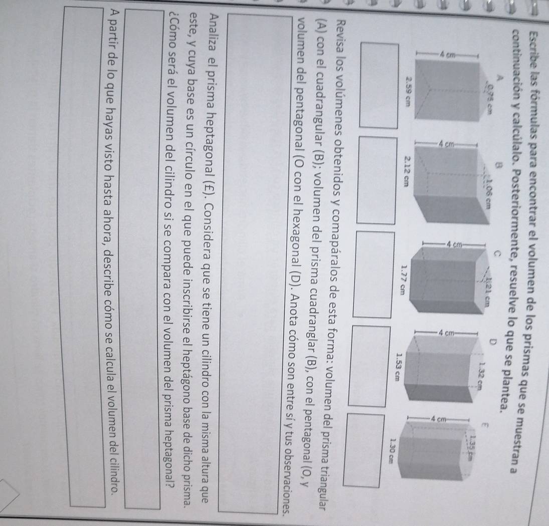 Escribe las fórmulas para encontrar el volumen de los prismas que se muestran a 
continuación y calcúlalo. Posteriormente, resuelve lo que se plantea. 
D 

Revisa los volúmenes obtenidos y comapáralos de esta forma: volumen del prisma triangular 
(A) con el cuadrangular (B); volumen del prisma cuadranglar (B), con el pentagonal (0, y 
volumen del pentagonal (O con el hexagonal (D). Anota cómo son entre sí y tus observaciones. 
Analiza el prisma heptagonal (£). Considera que se tiene un cilindro con la misma altura que 
este, y cuya base es un círculo en el que puede inscribirse el heptágono base de dicho prisma. 
¿Cómo será el volumen del cilindro si se compara con el volumen del prisma heptagonal? 
A partir de lo que hayas visto hasta ahora, describe cómo se calcula el volumen del cilindro.