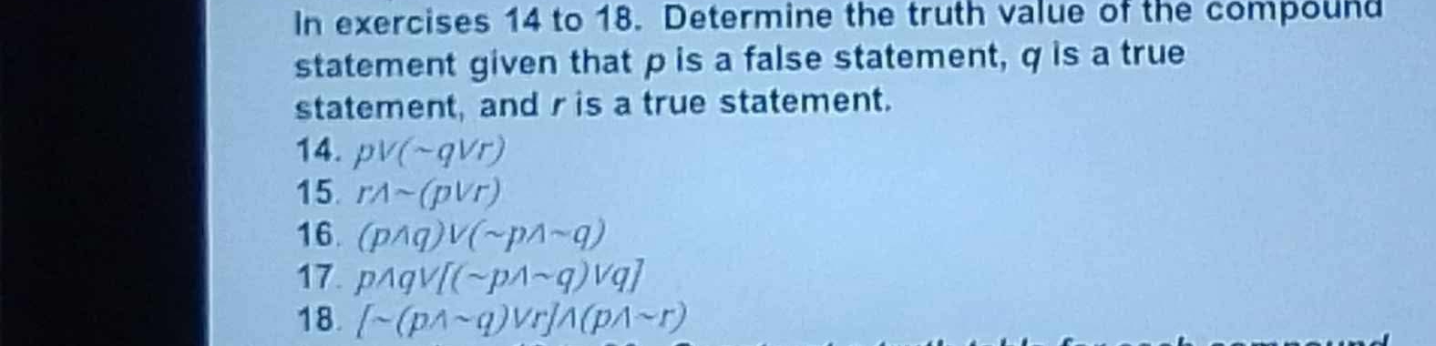 In exercises 14 to 18. Determine the truth value of the compound 
statement given that p is a false statement, q is a true 
statement, and r is a true statement. 
14. pvee (sim qvee r)
15. rwedge sim (pvee r)
16. (pwedge q)vee (sim pwedge sim q)
17. pwedge qvee [(sim pwedge sim q)vee q]
18. [sim (pwedge sim q)vee r]wedge (pwedge sim r)