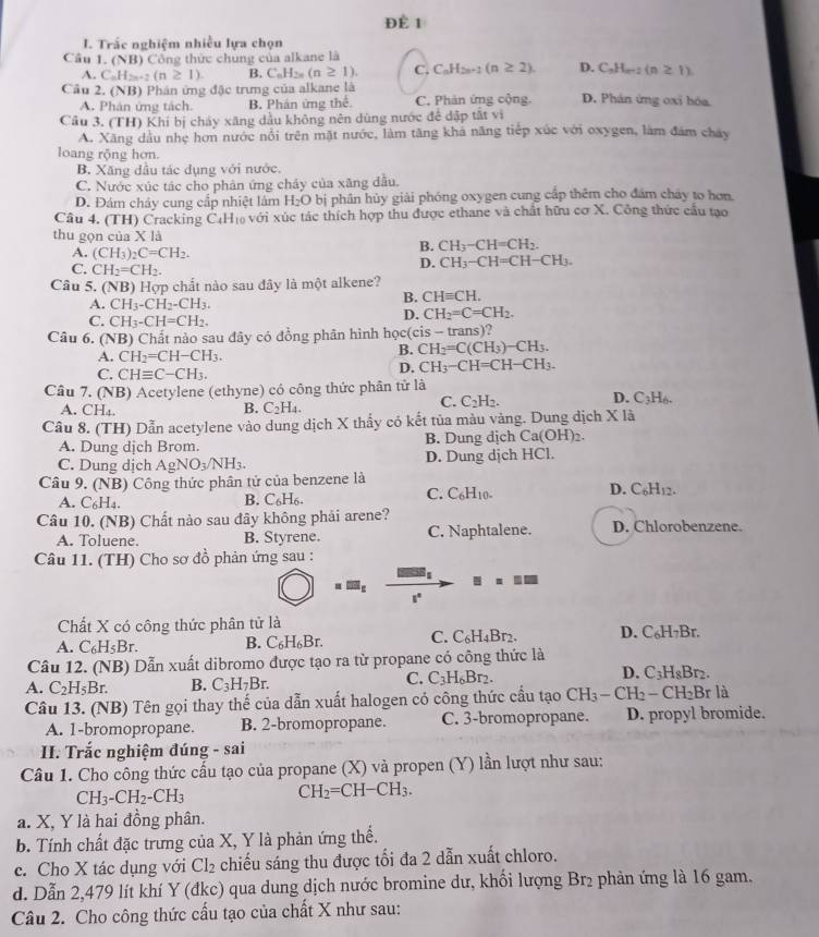 ĐÈ 1
I. Trắc nghiệm nhiều lựa chọn
Câu 1. (NB) Công thức chúng của alkane là
A. C_nH_2n+2(n≥ 1) B. C_nH_2n(n≥ 1). C. C_nH_2n+1(n≥ 2). D. C_nH_n-2(n≥ 1)
Câu 2. (NB) Phản ứng đặc trưng của alkane là D. Phân ứng oxi hóa
A. Phân ứng tách. B. Phân ứng thể. C. Phản ứng cộng.
Cầu 3. (TH) Khí bị cháy xăng dầu không nên dùng nước để dập tắt vì
A. Xăng dầu nhẹ hơn nước nổi trên mặt nước, làm tăng khả năng tiếp xúc với oxygen, làm đám chây
loang rộng hơn.
B. Xăng đầu tác dụng với nước.
C. Nước xúc tác cho phản ứng chây của xãng đầu.
D. Đám chây cung cắp nhiệt lâm H_2O bị phân hủy giải phóng oxygen cung cấp thêm cho đám cháy to hơn.
Câu 4. (TH) Cracking CịH₁ với xúc tác thích hợp thu được ethane và chất hữu cơ X. Công thức cầu tạo
thu gọn của X là
A. (CH_3)_2C=CH_2.
B. CH_3-CH=CH_2.
C. CH_2=CH_2.
D. CH_3-CH=CH-CH_3.
Câu 5. (NB) Hợp chất nào sau đây là một alkene?
A. CH_3-CH_2-CH_3.
B. CHequiv CH.
C. CH_3-CH=CH_2.
D. CH_2=C=CH_2.
Câu 6. (NB) Chất nào sau đây có đồng phân hình học(cis - trans)?
A. CH_2=CH-CH_3.
B. CH_2=C(CH_3)-CH_3.
C. CHequiv C-CH_3.
D. CH_3-CH=CH-CH_3.
Câu 7. (NB) Acetylene (ethyne) có công thức phân tử là
A. CH₄.
B. C_2H_4.
C. C_2H_2. D. C_3H_6.
Câu 8. (TH) Dẫn acetylene vào dung dịch X thấy có kết tủa màu vàng. Dung dịch X là
A. Dung dịch Brom. B. Dung dịch Ca (OH)_2.
C. Dung dịch AgNO_3/NH_3. D. Dung dịch HCl.
Câu 9. (NB) Công thức phân tử của benzene là D. C₆H₁2.
C. C_6H_10.
A. C_6H_4.
B. C_6H_6
Câu 10. (NB) Chất nào sau đây không phải arene? D. Chlorobenzene.
A. Toluene. B. Styrene. C. Naphtalene.
Câu 11. (TH) Cho sơ đồ phản ứng sau :
=□
1'
Chất X có công thức phân tử là
A. C_6H_5Br. B. C_6H_6Br. C. C_6H_4Br. D. C₆H₇Br.
Câu 12. (NB) Dẫn xuất dibromo được tạo ra từ propane có công thức là
D.
A. C_2H_5Br. B. C_3H_7Br.
C. C_3H_6Br_2. C_3H_8B
Câu 13. (NB) Tên gọi thay thế của dẫn xuất halogen có công thức cầu tạo 6 CH_3-CH_2 - CH₂Br là
A. 1-bromopropane. B. 2-bromopropane. C. 3-bromopropane. D. propyl bromide.
II. Trắc nghiệm đúng - sai
Câu 1. Cho công thức cấu tạo của propane (X) và propen (Y) lần lượt như sau:
CH_3-CH_2-CH_3
CH_2=CH-CH_3.
a. X, Y là hai đồng phân.
b. Tính chất đặc trưng của X, Y là phản ứng thể.
c. Cho X tác dụng với CI_2 chiếu sáng thu được tối đa 2 dẫn xuất chloro.
d. Dẫn 2,479 lít khí Y (đkc) qua dung dịch nước bromine dư, khối lượng Br₂ phản ứng là 16 gam.
Câu 2. Cho công thức cấu tạo của chất X như sau: