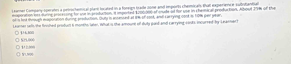 Learner Company operates a petrochemical plant located in a foreign trade zone and imports chemicals that experience substantial
evaporation loss during processing for use in production. It imported $200,000 of crude oil for use in chemical production. About 25% of the
oil is lost through evaporation during production. Duty is assessed at 8% of cost, and carrying cost is 10% per year.
Learner sells the finished product 6 months later. What is the amount of duty paid and carrying costs incurred by Learner?
$16,800
$25,000
$12,000
$1,900