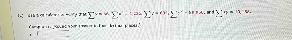 Use a calculator to verify that sumlimits x=66, sumlimits x^2=1,226, sumlimits y=634, sumlimits y^2=89,950 , and sumlimits xy=10,138. 
Compute r. (Round your answer to four decimal places.)
r=□