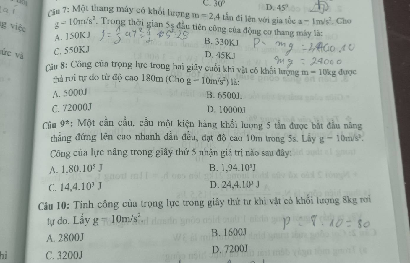 1101 C. 30°
D. 45°
Câu 7: Một thang máy có khối lượng m=2, 4 tấn đi lên với gia tốc a=1m/s^2. Cho
g việc
g=10m/s^2. Trong thời gian 5s đầu tiên công của động cơ thang máy là:
A. 150KJ
B. 330KJ
lức và C. 550KJ
D. 45KJ
Câu 8: Công của trọng lực trong hai giây cuối khi vật có khối lượng m=10kg d uo `
thả rơi tự do từ độ cao 180m (Cho g=10m/s^2) là:
A. 5000J
B. 6500J.
C. 72000J D. 10000J
Câu 9^* *: Một cần cầu, cầu một kiện hàng khối lượng 5 tấn được bắt đầu nâng
thẳng đứng lên cao nhanh dần đều, đạt độ cao 10m trong 5s. Lấy g=10m/s^2. 
Công của lực nâng trong giây thứ 5 nhận giá trị nào sau đây:
A. 1,80.10^5J B. 1,94.10⁵J
C. 14,4.10^3J
D. 24, 4.10^3J
Câu 10: Tính công của trọng lực trong giây thứ tư khi vật có khối lượng 8kg rơi
tự do. Lấy g=10m/s^2
B. 1600J
A. 2800J
D. 7200J
hì C. 3200J