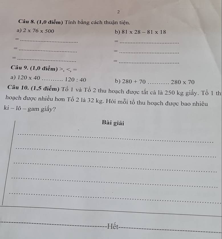 (1,0 điểm) Tính bằng cách thuận tiện. 
a) 2* 76* 500 b) 81* 28-81* 18
_= 
_= 
_= 
_= 
_= 
_= 
Câu 9. (1 ,0dihat em)>,
a) 120* 40 120:40 b) 280+70 _ 280* 70
Câu 10. (1,5 điểm) Tổ 1 và Tổ 2 thu hoạch được tất cả là 250 kg giấy. Tổ 1 th 
hoạch được nhiều hơn Tổ 2 là 32 kg. Hỏi mỗi tổ thu hoạch được bao nhiêu 
ki - lô - gam giấy? 
Bài giải 
_ 
_ 
_ 
_ 
_ 
_ 
_ 
Hết_