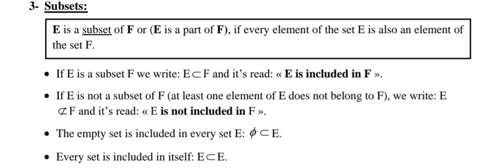 3- Subsets:
E is a subset of F or (E is a part of F), if every element of the set E is also an element of 
the set F. 
If E is a subset F we write: E⊂ F and it’s read: « E is included in F ». 
If E is not a subset of F (at least one element of E does not belong to F), we write: E
not ⊂ F and it’s read: « E is not included in F ». 
The empty set is included in every set E : phi ⊂ E. 
Every set is included in itself: E⊂ E.