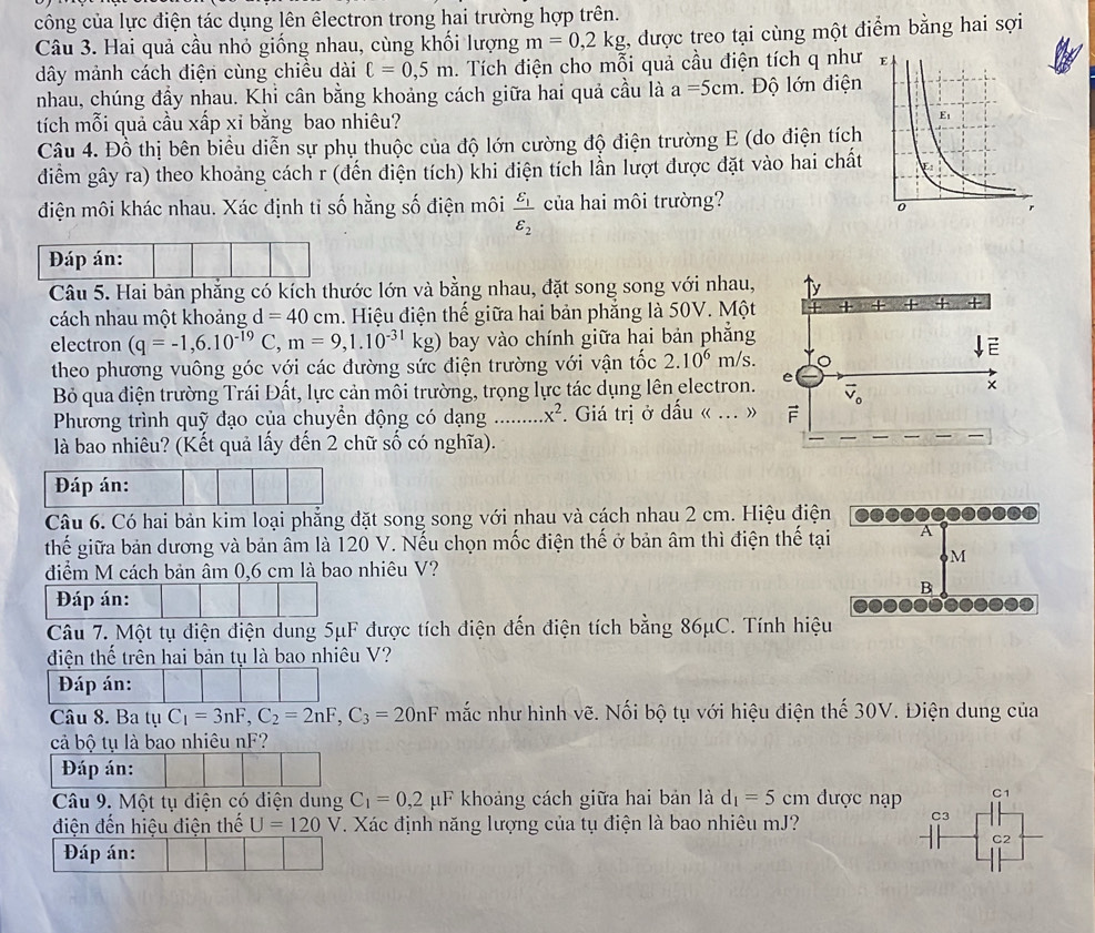 công của lực điện tác dụng lên êlectron trong hai trường hợp trên.
Câu 3. Hai quả cầu nhỏ giống nhau, cùng khối lượng m=0,2kg , được treo tại cùng một điểm bằng hai sợi
dây mảnh cách điện cùng chiều dài C=0,5m h.  Tích điện cho mỗi quả cầu điện tích q như
nhau, chúng đầy nhau. Khỉ cân bằng khoảng cách giữa hai quả cầu là a=5cm. Độ lớn điện
tích mỗi quả cầu xấp xi bằng bao nhiêu? 
Câu 4. Đồ thị bên biểu diễn sự phụ thuộc của độ lớn cường độ điện trường E (do điện tích
điểm gây ra) theo khoảng cách r (đến điện tích) khi điện tích lần lượt được đặt vào hai chất
điện môi khác nhau. Xác định tỉ số hằng số điện môi frac varepsilon _1varepsilon _2 của hai môi trường?
Đáp án:
Câu 5. Hai bản phẳng có kích thước lớn và bằng nhau, đặt song song với nhau,
cách nhau một khoảng d=40 cm. Hiệu điện thế giữa hai bản phẳng là 50V. Một
electron (q=-1,6.10^(-19)C,m=9,1.10^(-31)kg) bay vào chính giữa hai bản phẳng
theo phương vuông góc với các đường sức điện trường với vận tốc 2.10^6 m/s.
Bỏ qua điện trường Trái Đất, lực cản môi trường, trọng lực tác dụng lên electron.
Phương trình quỹ đạo của chuyển động có dạng .......... x^2. Giá trị ở dấu « ... »
là bao nhiêu? (Kết quả lấy đến 2 chữ số có nghĩa).
Đáp án:
Câu 6. Có hai bản kim loại phẳng đặt song song với nhau và cách nhau 2 cm. Hiệu điện
thế giữa bản dương và bản âm là 120 V. Nếu chọn mốc điện thế ở bản âm thì điện thế tại A
M
điểm M cách bản âm 0,6 cm là bao nhiêu V?
B
Đáp án:
Câu 7. Một tụ điện điện dung 5μF được tích điện đến điện tích bằng 86μC. Tính hiệu
điện thế trên hai bản tụ là bao nhiêu V?
Đáp án:
Câu 8. Ba tụ C_1=3nF,C_2=2nF,C_3=20nF mắc như hình vẽ. Nối bộ tụ với hiệu điện thế 30V. Điện dung của
cả bộ tụ là bao nhiêu nF?
Đáp án:
Câu 9. Một tụ điện có điện dung C_1=0,2 μF khoảng cách giữa hai bản là d_1=5 cm được nạp C1
điện đến hiệu điện thế U=120V T. Xác định năng lượng của tụ điện là bao nhiêu mJ?
C3
C2
Đáp án: