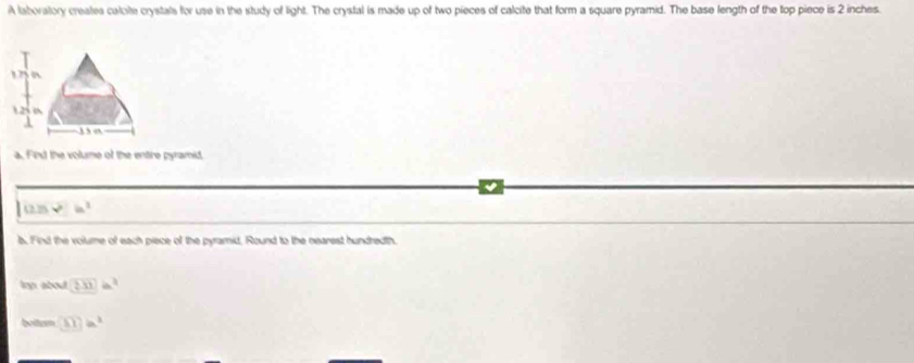 A laboratory creates calote crystals for use in the study of light. The crystal is made up of two pieces of calcite that form a square pyramid. The base length of the top piece is 2 inches.
1.25 6 
, “ 
a. Find the volume of the entire pyramid
12.75 in
b. Find the volume of each piece of the pyramid, Round to the nearest hundredth 
lop about 233)a^2
boitusm □ ?)a^3