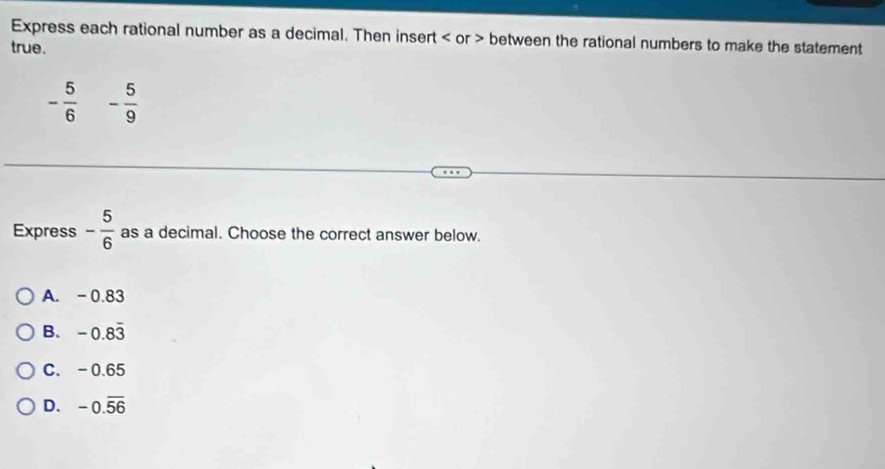 Express each rational number as a decimal. Then insert or between the rational numbers to make the statement
true.
- 5/6  - 5/9 
Express - 5/6  as a decimal. Choose the correct answer below.
A. -0.83
B. -0.8overline 3
C. -0.65
D. -0.overline 56