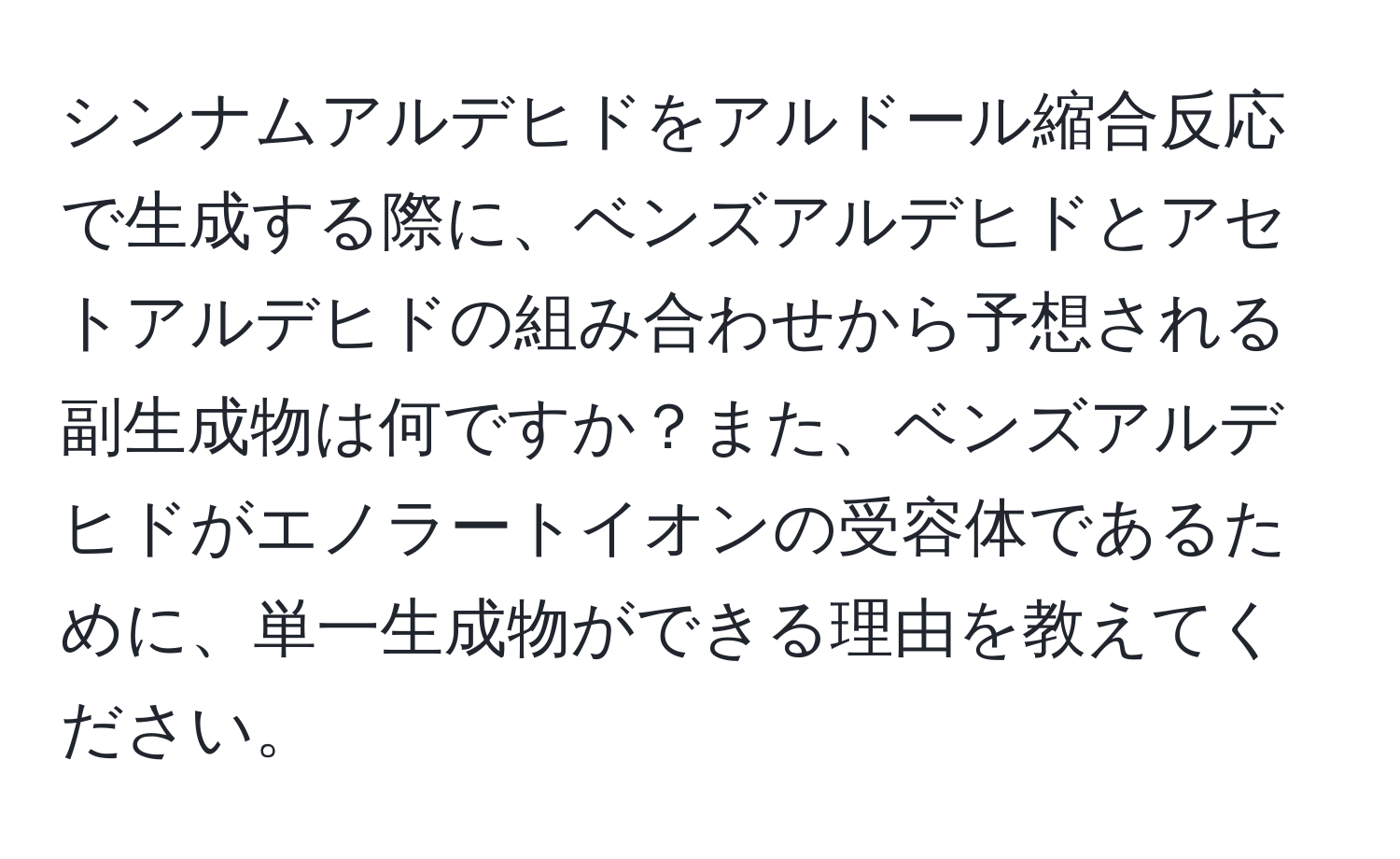 シンナムアルデヒドをアルドール縮合反応で生成する際に、ベンズアルデヒドとアセトアルデヒドの組み合わせから予想される副生成物は何ですか？また、ベンズアルデヒドがエノラートイオンの受容体であるために、単一生成物ができる理由を教えてください。