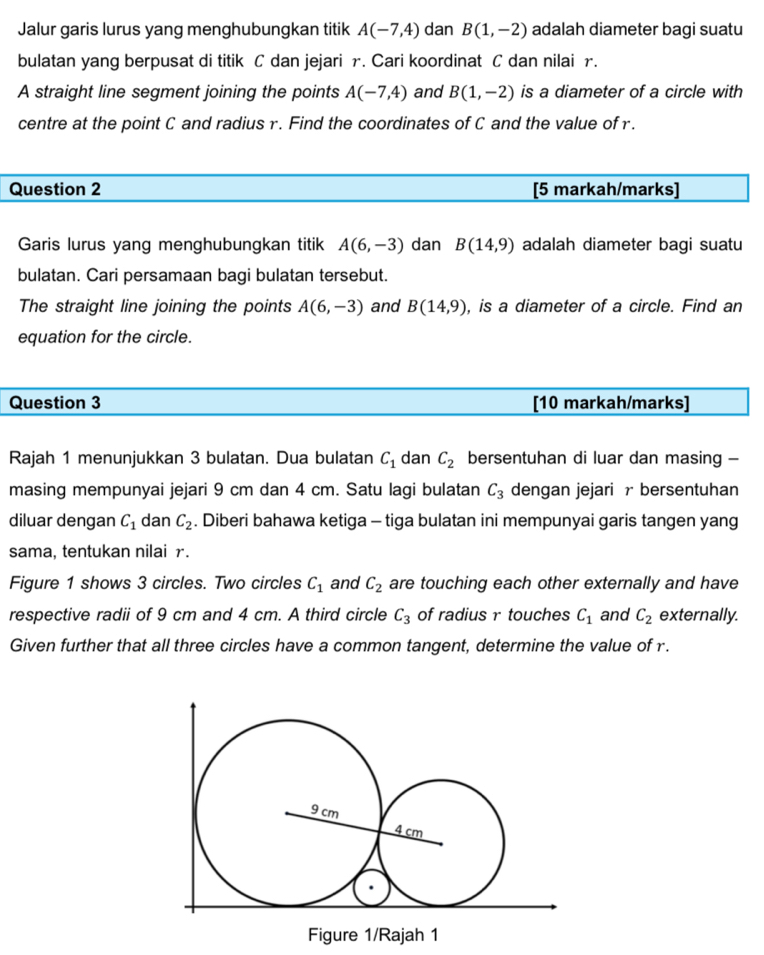 Jalur garis lurus yang menghubungkan titik A(-7,4) dan B(1,-2) adalah diameter bagi suatu 
bulatan yang berpusat di titik C dan jejari r. Cari koordinat C dan nilai r. 
A straight line segment joining the points A(-7,4) and Bbeginpmatrix 1,-2endpmatrix is a diameter of a circle with 
centre at the point C and radius r. Find the coordinates of C and the value of r. 
Question 2 [5 markah/marks] 
Garis lurus yang menghubungkan titik A(6,-3) dan B(14,9) adalah diameter bagi suatu 
bulatan. Cari persamaan bagi bulatan tersebut. 
The straight line joining the points A(6,-3) and B(14,9) , is a diameter of a circle. Find an 
equation for the circle. 
Question 3 [10 markah/marks] 
Rajah 1 menunjukkan 3 bulatan. Dua bulatan C_1 dan C_2 bersentuhan di luar dan masing - 
masing mempunyai jejari 9 cm dan 4 cm. Satu lagi bulatan C_3 dengan jejari r bersentuhan 
diluar dengan C_1 dan C_2. Diberi bahawa ketiga - tiga bulatan ini mempunyai garis tangen yang 
sama, tentukan nilai r. 
Figure 1 shows 3 circles. Two circles C_1 and C_2 are touching each other externally and have 
respective radii of 9 cm and 4 cm. A third circle C_3 of radius r touches C_1 and C_2 externally. 
Given further that all three circles have a common tangent, determine the value of r. 
Figure 1/Rajah 1