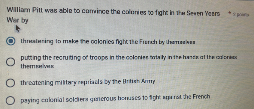 William Pitt was able to convince the colonies to fight in the Seven Years * 2 points
War by
threatening to make the colonies fight the French by themselves
putting the recruiting of troops in the colonies totally in the hands of the colonies
themselves
threatening military reprisals by the British Army
paying colonial soldiers generous bonuses to fight against the French