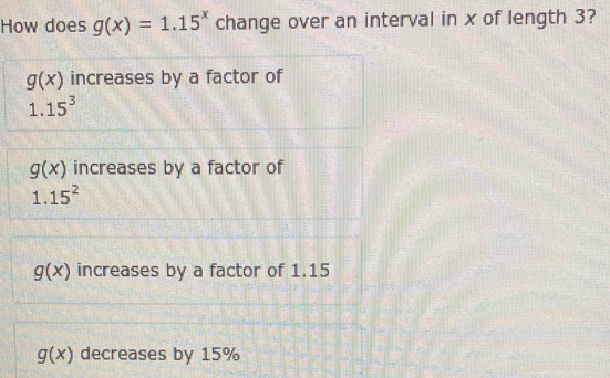 How does g(x)=1.15^x change over an interval in x of length 3?
g(x) increases by a factor of
1.15^3
g(x) increases by a factor of
1.15^2
g(x) increases by a factor of 1.15
g(x) decreases by 15%