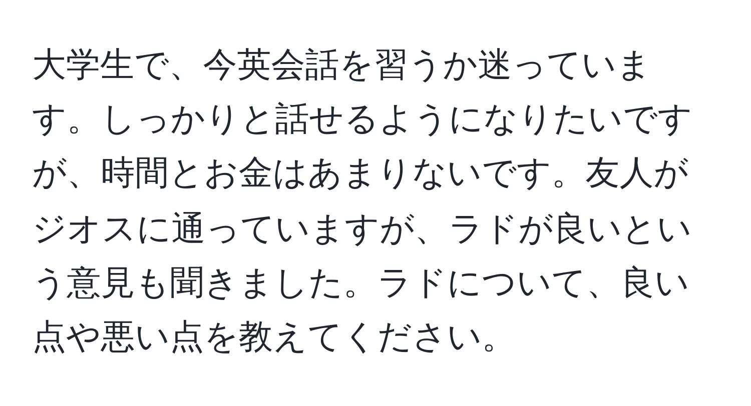 大学生で、今英会話を習うか迷っています。しっかりと話せるようになりたいですが、時間とお金はあまりないです。友人がジオスに通っていますが、ラドが良いという意見も聞きました。ラドについて、良い点や悪い点を教えてください。