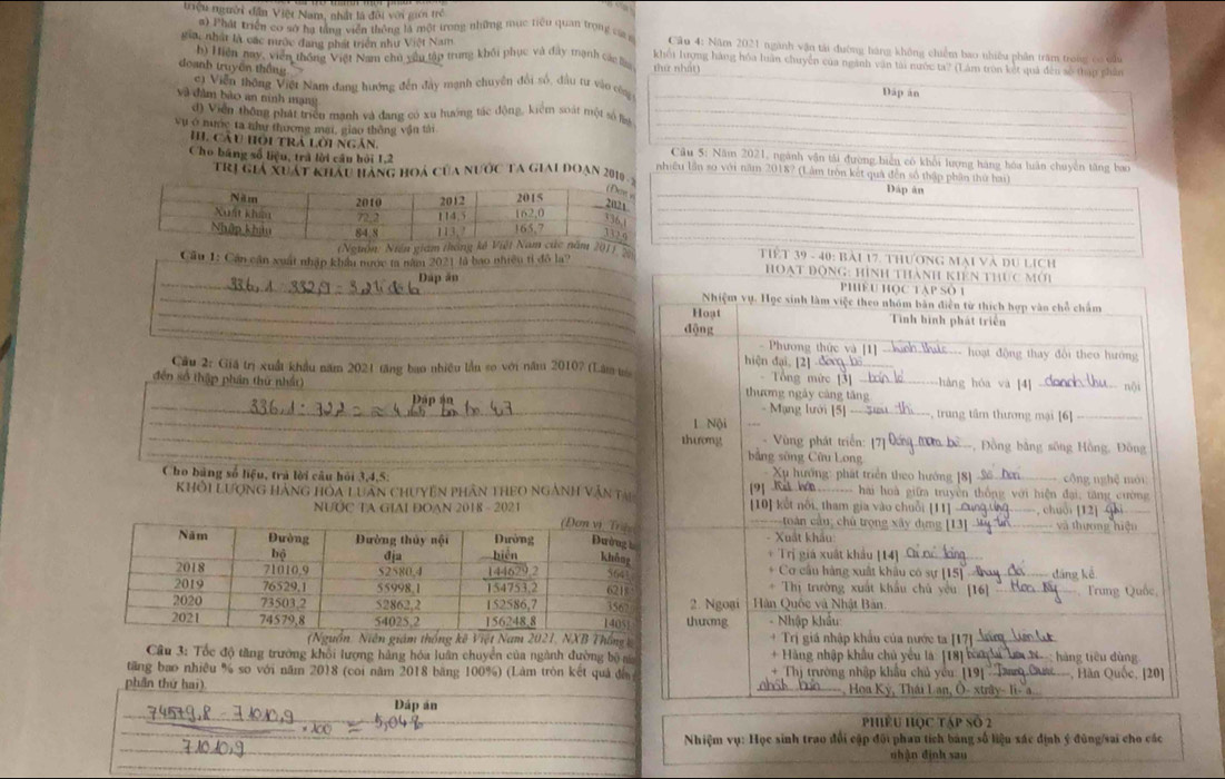 triệu người dân Việt Nam, nhất là đội với giới trẻ
#) Phát triển cơ sở hạ tầng viễn thông là một trong những mục tiêu quan trong cág  Câu 4: Năm 2021 ngành vận tải đường hàng không chiếm bao nhiều phân trăm trong có củủ
_
gia, nhật là các mước đang phát triển như Việt Nam khối lượng hàng hóa luân chuyển của ngành văn tài nước ta? (Lám tron kết quả đến số thập phân
h) Hiện nay, viên thống Việt Nam chủ yêu tập trung khối phục và đây tạnh cá l thứ nhát)
doanh truyền thắng
c) Viễn thông Việt Nam đang hướng đến đây mạnh chuyên đổi số, đầu tư vào côn Dáp án
và dàm bào an ninh mạng
_
đ) Viễn thông phát triền mạnh và đang có xu hướng tác động, kiểm soát tột số lin_
H. cầu hồi trá lời ngắn
vụ ở nược ta như thương mai, giao thông vận tài _ Câu 5: Năm 2021, ngành vận tải đường biển có khổi lượng hàng hóa luân chuyển tăng bao
Cho bảng số liệu, trà lời câu hỏi 1,2 nhiều lần so với năm 2018? (Lâm tròn kết quả đến số thập phần thứ hai)
Trị giả xuát khẩu hàng hoá của nước Ta giai đoạn 2010 
Dáp ân
_
_
_
_
(Nguồn: Niền giám thông201 )  Tết 39 - 40: bài 17. thương mại và du lịch_
Cầu 1: Cân cận xuất nhập khẩu nước ta năm 2021 là bao nhiều tỉ đô la?
_
Dan ân
_
_
_
Câu 2: Giá trị xuất khẩu năm 2021 tăng bao nhiều lần so với năm 2010? (Lâm m
_
đến số thập phần thứ nhất) _
_
_
_
_
Cho bảng số liệu, trả lời câu hỏi 3,4,5: 
KhÔi Lượng Hàng HOa Luân ChUyền phân thEO ngành văn tại
NƯỚC TA GIAI ĐOAN 2018 - 2021
Thống 
Câu 3: Tốc độ tăng trường khổi lượng hàng hóa luân chuyển của ngành đường bộ na
tăng bao nhiều % so với năm 2018 (coi năm 2018 băng 100%) (Làm tròn kết quả đế
phần thứ hai) _
_
Đáp ân
_
_
_
PhiêU HOC Táp Số 2
_
_ Nhiệm vụ: Học sinh trao đổi cập đôi phau tích bảng số liệu xác định ý đùng/sai cho các
_
nhận định sau