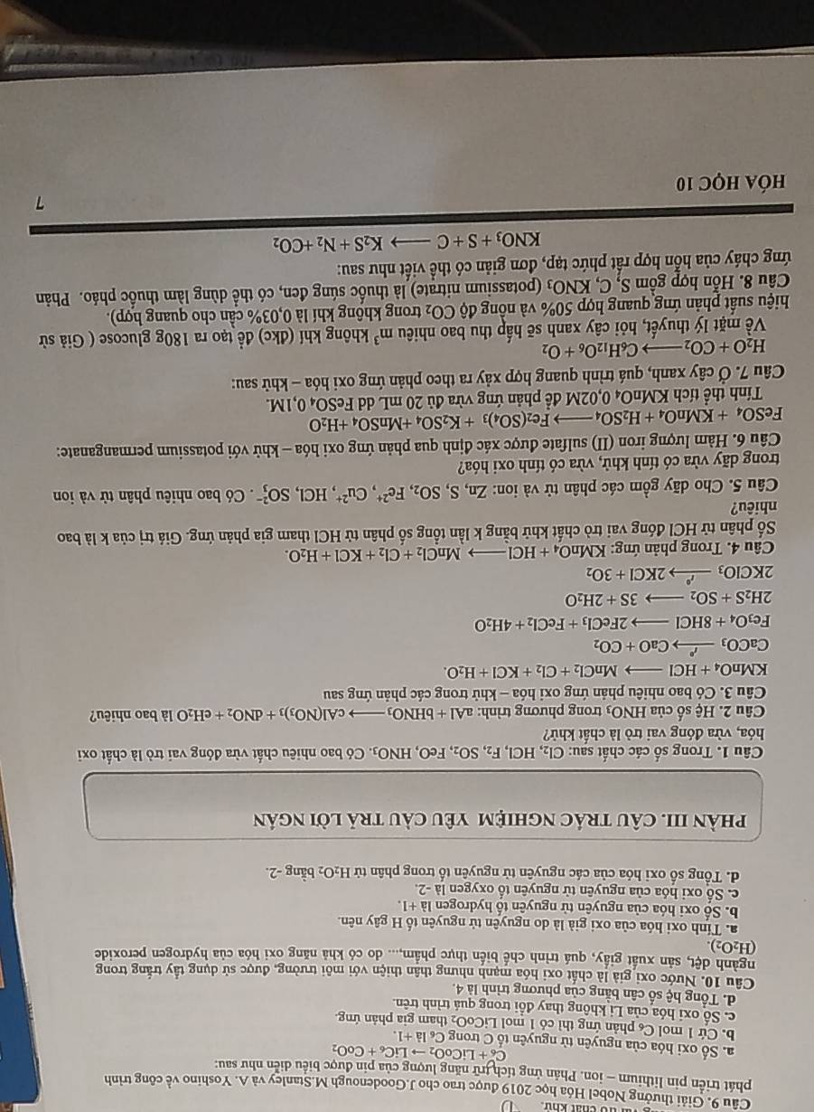 a dổ chất khứ 
Câu 9. Giải thưởng Nobel Hóa học 2019 được trao cho J.Goodenough M.Stanley và A. Yoshino về công trình
phát triển pin lithium - ion. Phản ứng tích trữ năng lượng của pin được biểu diễn như sau:
C_6+LiCoO_2to LiC_6+CoO_2
a. Số oxi hóa của nguyên từ nguyên tố C trong C_6la+1.
b. Cứ 1 mol C phản ứng thì có 1 mol LiCo O tham gia phản ứng
c. Số oxi hóa của Li không thay đổi trong quá trình trên.
d. Tổng hệ số cân bằng của phương trình là 4.
Câu 10. Nước oxi giả là chất oxi hóa mạnh nhưng thân thiện với môi trường, được sử dụng tầy trắng trong
ngành dệt, sản xuất giấy, quá trình chế biến thực phẩm,... do có khả năng oxi hóa của hydrogen peroxide
(H_2O_2).
a. Tính oxi hóa của oxi già là do nguyên tử nguyên tố H gây nên.
b. Số oxi hóa của nguyên tử nguyên tố hydrogen là +1.
c. Số oxi hóa của nguyên tử nguyên tổ oxygen là -2.
d. Tổng số oxi hóa của các nguyên tử nguyên tố trong phân tử H_2O_2 bằng -2.
phàN III. CÂU trác nghiệM yêU càU trả lời ngán
Câu 1. Trong số các chất sau: Cl_2,HCl,F_2,SO_2,FeO,HNO_3. Có bao nhiêu chất vừa đóng vai trò là chất oxi
hóa, vừa đóng vai trò là chất khử?
Câu 2. Hệ số của HNO_3 trong phương trình: aAl+bHNO_3to cAl(NO_3)_3+dNO_2+eH_2O là bao nhiêu?
Câu 3. Có bao nhiêu phản ứng oxi hóa - khử trong các phản ứng sau
KMnO_4+HClto MnCl_2+Cl_2+KCl+H_2O.
CaCO_3xrightarrow PCaO+CO_2
Fe_3O_4+8HClto 2FeCl_3+FeCl_2+4H_2O
2H_2S+SO_2to 3S+2H_2O
2KClO_3xrightarrow dot 2KC_2KCl+3O_2
Câu 4. Trong phản ứng: KMnO_4+HClto MnCl_2+Cl_2+KCl+H_2O.
Số phân tử HCl đóng vai trò chất khử bằng k lần tổng số phân tử HCl tham gia phản ứng. Giá trị của k là bao
nhiêu?
Câu 5. Cho dãy gồm các phân tử và ion: Zn,S,SO_2,Fe^(2+),Cu^(2+),HCl,SO_3^((2-) Có bao nhiêu phân tử và ion
trong dãy vừa có tính khử, vừa có tính oxi hóa?
Câu 6. Hàm lượng iron (II) sulfate được xác định qua phản ứng oxi hóa - khử với potassium permanganate:
FeSO_4)+KMnO_4+H_2SO_4 to Fe_2(SO_4)_3+K_2SO_4+MnSO_4+H_2O
Tính thể tích K MnO_40, 202M đề phản ứng vừa đủ 20 mL dd FeSO₄ 0,1M.
Câu 7. Ở cây xanh, quá trình quang hợp xảy ra theo phản ứng oxi hóa - khử sau:
H_2O+CO_2- C_6H_12O_6+O_2
Về mặt lý thuyết, hỏi cây xanh sẽ hấp thu bao nhiêu m^3 không khí (đkc) đề tạo ra 180g glucose ( Giả sử
hiệu suất phản ứng quang hợp 50% và nồng dhat QCO_2 trong không khí là 0,03% cần cho quang hợp).
Câu 8. Hỗn hợp gồm S,C,KNO_3 (potassium nitrate) là thuốc súng đen, có thể dùng làm thuốc pháo. Phản
ứng cháy của hỗn hợp rất phức tạp, đơn giản có thể viết như sau:
KNO_3+S+C to K_2S+N_2+CO_2
7
hóa học 10