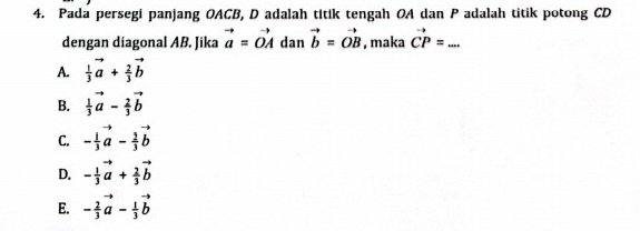 Pada persegi panjang OACB, D adalah titik tengah OA dan P adalah titik potong CD
dengan diagonal AB. Jika vector a=vector OAdan vector b=vector OB , maka vector CP= _
A.  1/3 vector a+ 2/3 vector b
B.  1/3 vector a- 2/3 vector b
C. - 1/3 vector a- 2/3 vector b
D. - 1/3 vector a+ 2/3 vector b
E. - 2/3 vector a- 1/3 vector b