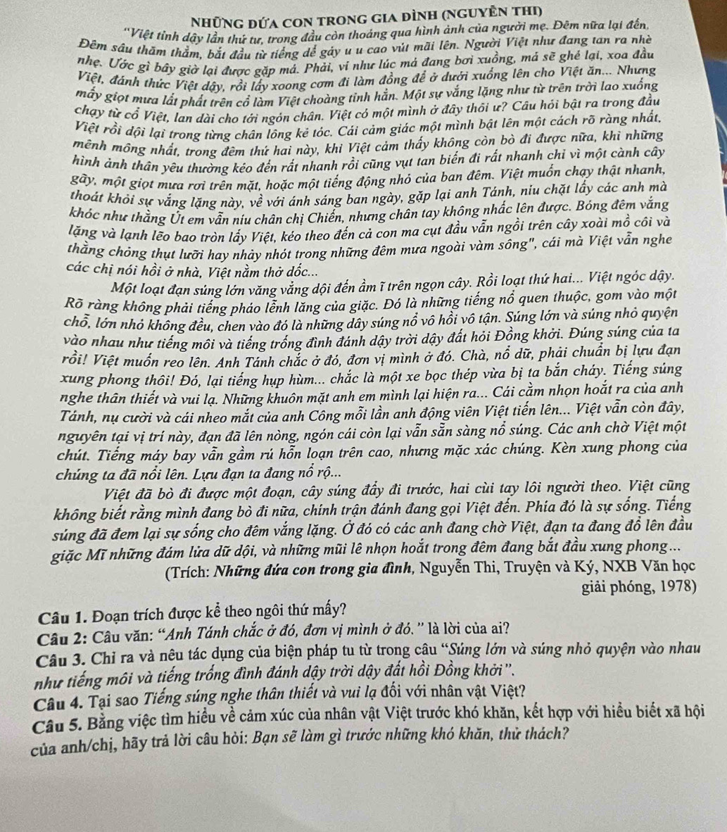 Những đứa con trong gia đình (nguyÊn thi)
'Việt tỉnh dậy lần thứ tư, trong đầu còn thoáng qua hình ảnh của người mẹ. Đêm nữa lại đến,
Đẽm sâu thăm thằm, bắt đầu từ tiếng dể gáy u u cao vút mãi lên. Người Việt như đang tan ra nhề
nhẹ. Ước gì bây giờ lại được gặp má. Phải, vi như lúc má đang bơi xuồng, má sẽ ghé lại, xoa đầu
Việt, đánh thức Việt dậy, rồi lấy xoong cơm đi làm đồng để ở dưới xuống lên cho Việt ăn... Nhưng
mấy giọt mưa lất phất trên cổ làm Việt choàng tỉnh hần. Một sự vắng lặng như từ trên trời lao xuống
chạy từ cổ Việt, lan dài cho tới ngón chân. Việt có một mình ở đây thôi ư? Câu hỏi bật ra trong đầu
Việt rồi dội lại trong từng chân lông kẻ tóc. Cái cảm giác một mình bật lên một cách rõ ràng nhất,
mênh mông nhất, trong đêm thứ hai này, khi Việt cảm thấy không còn bò đi được nữa, khi những
hình ảnh thân yêu thường kéo đến rất nhanh rồi cũng vụt tan biến đi rất nhanh chỉ vì một cành cây
gây, một giọt mưa rơi trên mặt, hoặc một tiếng động nhỏ của ban đêm. Việt muốn chạy thật nhanh,
thoát khói sự vắng lặng này, về với ánh sáng ban ngày, gặp lại anh Tánh, niu chặt lấy các anh mà
khóc như thằng Út em vẫn níu chân chị Chiến, nhưng chân tay không nhấc lên được. Bóng đêm vắng
lặng và lạnh lẽo bao tròn lấy Việt, kéo theo đến cả con ma cụt đầu vẫn ngồi trên cây xoài mồ côi và
thẳng chỏng thụt lưỡi hay nhảy nhót trong những đêm mưa ngoài vàm sông", cái mà Việt vẫn nghe
các chị nói hồi ở nhà, Việt nằm thở dốc...
Một loạt đạn súng lớn văng vắng dội đến ầm ĩ trên ngọn cây. Rồi loạt thứ hai... Việt ngóc dậy.
Rõ ràng không phải tiếng pháo lễnh lăng của giặc. Đó là những tiếng nổ quen thuộc, gom vào một
chổ, lớn nhỏ không đều, chen vào đó là những dây súng nổ vô hồi vô tận. Súng lớn và súng nhỏ quyện
vào nhau như tiếng môi và tiếng trống đình đánh dậy trời dậy đất hỏi Đồng khởi. Đúng súng của ta
rổi! Việt muốn reo lên. Anh Tánh chắc ở đó, đơn vị mình ở đó. Chà, nổ dữ, phải chuẩn bị lựu đạn
xung phong thôi! Đó, lại tiếng hụp hùm... chắc là một xe bọc thép vừa bị ta bắn cháy. Tiếng súng
nghe thân thiết và vui lạ. Những khuôn mặt anh em mình lại hiện ra... Cái cầm nhọn hoắt ra của anh
Tánh, nụ cười và cái nheo mắt của anh Công mỗi lần anh động viên Việt tiến lên... Việt vẫn còn đây,
nguyên tại vị trí này, đạn đã lên nòng, ngón cái còn lại vẫn sẵn sàng nổ súng. Các anh chờ Việt một
chút. Tiếng máy bay vẫn gầm rú hỗn loạn trên cao, nhưng mặc xác chúng. Kèn xung phong của
chúng ta đã nổi lên. Lựu đạn ta đang nổ rộ...
Việt đã bò đi được một đoạn, cây súng đầy đi trước, hai cùi tay lôi người theo. Việt cũng
không biết rằng mình đang bò đi nữa, chính trận đánh đang gọi Việt đến. Phía đó là sự sống. Tiếng
súng đã đem lại sự sống cho đêm vắng lặng. Ở đó có các ạnh đang chờ Việt, đạn ta đang đổ lên đầu
giặc Mĩ những đám lửa dữ dội, và những mũi lê nhọn hoắt trong đêm đang bắt đầu xung phong ...
(Trích: Những đứa con trong gia đình, Nguyễn Thi, Truyện và Ký, NXB Văn học
giải phóng, 1978)
Câu 1. Đoạn trích được kể theo ngôi thứ mấy?
Câu 2: Câu văn: “Anh Tánh chắc ở đó, đơn vị mình ở đó.”' là lời của ai?
Câu 3. Chỉ ra và nêu tác dụng của biện pháp tu từ trong cậu “Súng lớn và súng nhỏ quyện vào nhau
như tiếng môi và tiếng trống đình đánh dậy trời dậy đất hồi Đồng khởi'''.
Câu 4. Tại sao Tiếng súng nghe thân thiết và vui lạ đổi với nhân vật Việt?
Câu 5. Bằng việc tìm hiểu về cảm xúc của nhân vật Việt trước khó khăn, kết hợp với hiểu biết xã hội
của anh/chị, hãy trả lời câu hỏi: Bạn sẽ làm gì trước những khó khăn, thử thách?