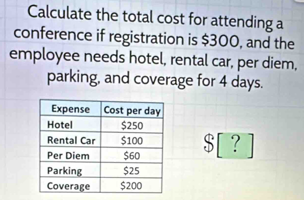 Calculate the total cost for attending a 
conference if registration is $300, and the 
employee needs hotel, rental car, per diem, 
parking, and coverage for 4 days.
$ [ ? ]