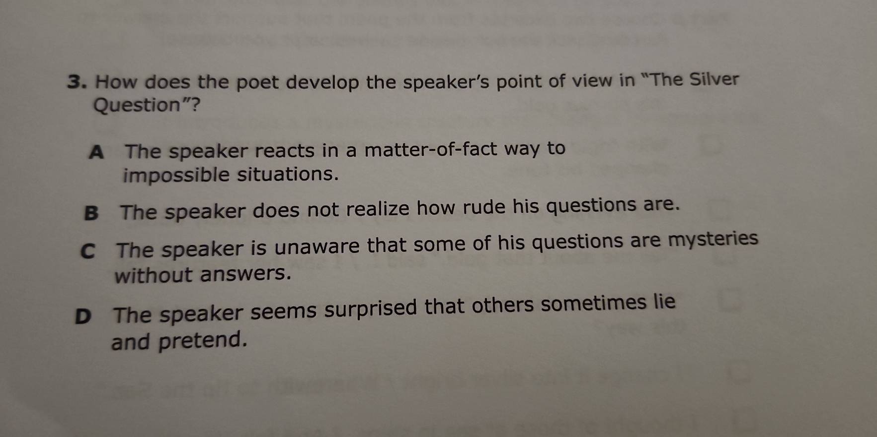 How does the poet develop the speaker’s point of view in “The Silver
Question"?
A The speaker reacts in a matter-of-fact way to
impossible situations.
B The speaker does not realize how rude his questions are.
C The speaker is unaware that some of his questions are mysteries
without answers.
D The speaker seems surprised that others sometimes lie
and pretend.