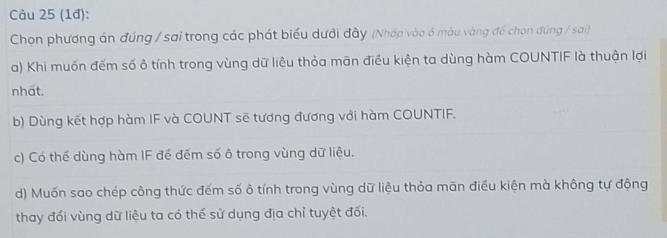 (1đ):
Chọn phương án đúng / sai trong các phát biểu dưới đây (Nhấp vào ô màu vàng để chọn đúng / sai)
a) Khi muốn đếm số ô tính trong vùng dữ liệu thỏa mãn điều kiện ta dùng hàm COUNTIF là thuận lợi
nhất.
b) Dùng kết hợp hàm IF và COUNT sẽ tương đương với hàm COUNTIF.
c) Có thể dùng hàm IF để đếm số ô trong vùng dữ liệu.
d) Muốn sao chép công thức đếm số ô tính trong vùng dữ liệu thỏa mãn điều kiện mà không tự động
thay đổi vùng dữ liệu ta có thể sử dụng địa chỉ tuyệt đối.