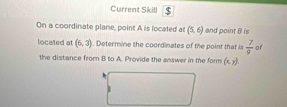 Current Skill $ 
On a coordinate plane, point A is located at (5,6) and point B is 
located at (6,3). Determine the coordinates of the point that is  7/9  of 
the distance from B to A. Provide the answer in the form (x,y).