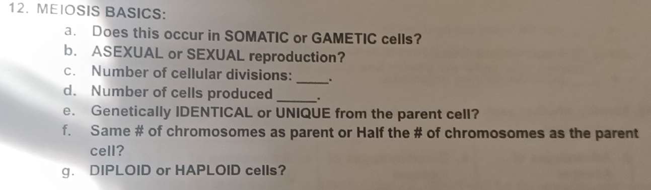 MEIOSIS BASICS: 
a. Does this occur in SOMATIC or GAMETIC cells? 
b. ASEXUAL or SEXUAL reproduction? 
c. Number of cellular divisions: 
_ 
d. Number of cells produced _. 
e. Genetically IDENTICAL or UNIQUE from the parent cell? 
f. Same # of chromosomes as parent or Half the # of chromosomes as the parent 
cell? 
g. DIPLOID or HAPLOID cells?