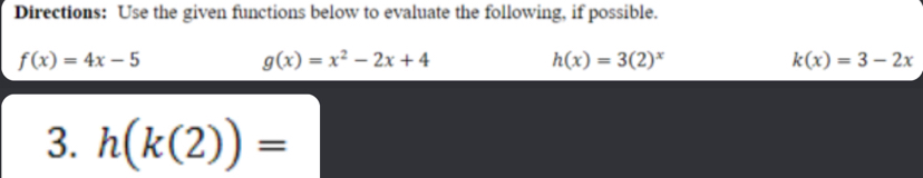 Directions: Use the given functions below to evaluate the following, if possible.
f(x)=4x-5
g(x)=x^2-2x+4
h(x)=3(2)^x
k(x)=3-2x
3. h(k(2))=