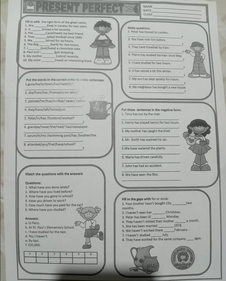 NAME
PRESENT PERFECT CLASS DATE__
_
Fill in with the right form of the given verbs:
1. She_ (live) in London for two years. Make questions.
2. It_ (snow) a lot recently. 1. Peter has moved to London.
3. You _( just/meet) my best friend.
?
4. They_ (play) football since 1999. _2. You have met him before.
5. We (drive) for six hours.
?
6. The dog _(bark) for two hours. _3. They have travelled by train.
7. 1_ _(just/bake) a chocolate cake.
8. Paul and I (go) shopping . _4. Pierre has studied German since May.
9. My mother _(retire) recently.
?
10. My sister _(read) an interesting book. S. I have studied for two hours.
_?
6. It has rained a lot this winter.
_7
Put the words in the correct order to make sentences: 7. My son has slept quietly for hours.
1.gone/he/to/town/has/recentlv？
_?
_
8. My neighbour has bought a new house.
2. she/from/has /France/come lately'' _  
_
3. painted /her/has/mother/ never  befo 
_.
4. they/have/left/home/just. Put these sentences in the negative form.
_. 1. Tony has run by the river.
5. Peter/in/has /Scotland/worked?
_
_7 2. Henry has played tennis for two hours.
6. grandpa/never/the/read/ has/newspaper._
_
3. My mother has caught the thief.
7. swum/in/my /swimming pool/has /brother/the._
_.
4. Mr. Smith has washed his car.
8. attended/you/that/have/school?
_
_
? 5.We have watered the plants.
_  
6. Maria has driven carefully.
_+
7. John has had an accident.
_
Match the questions with the answers: 8. We have seen the film.
_
Questions:
1. What have you done lately?
2. Where have you lived before?
3. How have you gone to school?
4. Have you driven to work? Fill in the gaps with for or since:
5. How much have you paid for the car? 1. Your brother hasn't bought CDs _two
6. Where have you studied? months. Christmas.
2. I haven't seen he_
Answers: 3. Peter has been ill _Monday.
a. In Paris. 4. They haven't visited their mother _a month.
b. At St. Paui’s Elementary School. 5. She has been married _1978.
c. I have studied for the test. 6. We haven't worked there _February.
d. No, I haven’t. 7. I haven't studied July
e. By taxi. 8. They have worked for the same company _ages.
f. £35,000.
1 2 3 4 5 6
Graphics