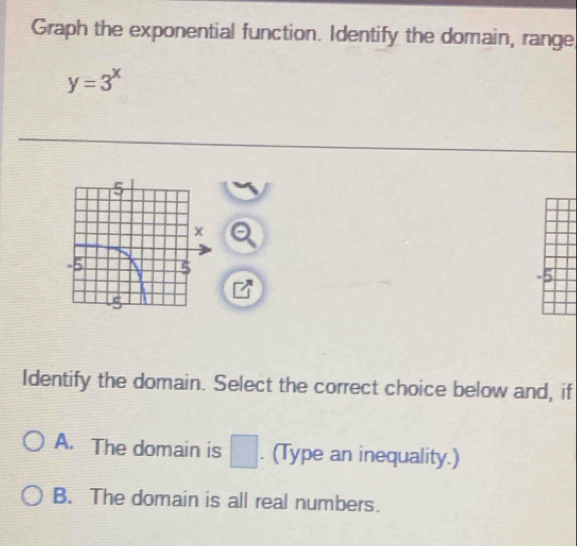 Graph the exponential function. Identify the domain, range
y=3^x
a
-5
Identify the domain. Select the correct choice below and, if
A. The domain is □. (Type an inequality.)
B. The domain is all real numbers.