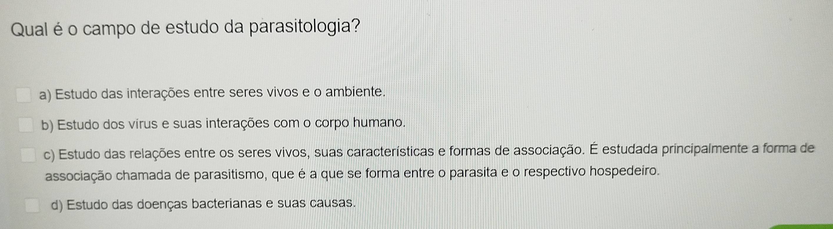 Qual é o campo de estudo da parasitologia?
a) Estudo das interações entre seres vivos e o ambiente.
b) Estudo dos vírus e suas interações com o corpo humano.
c) Estudo das relações entre os seres vivos, suas características e formas de associação. É estudada principalmente a forma de
associação chamada de parasitismo, que é a que se forma entre o parasita e o respectivo hospedeiro.
d) Estudo das doenças bacterianas e suas causas.