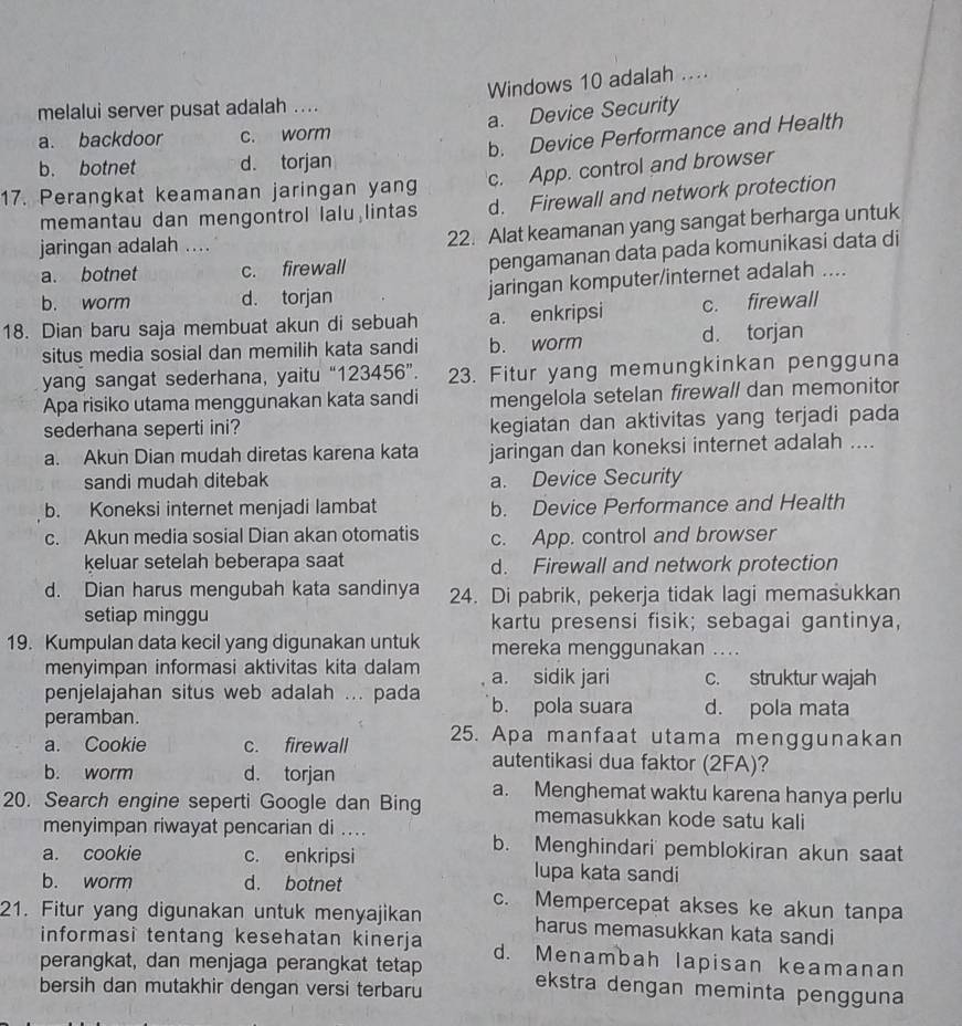 Windows 10 adalah ....
melalui server pusat adalah ....
a. Device Security
b. Device Performance and Health
a. backdoor c. worm
b. botnet d. torjan
c. App. control and browser
17. Perangkat keamanan jaringan yang d. Firewall and network protection
memantau dan mengontrol lalu lintas
jaringan adalah ....
22. Alat keamanan yang sangat berharga untuk
a. botnet c. firewall pengamanan data pada komunikasi data di
b. worm d. torjan jaringan komputer/internet adalah ....
18. Dian baru saja membuat akun di sebuah a. enkripsi c. firewall
situs media sosial dan memilih kata sandi b. worm d. torjan
yang sangat sederhana, yaitu “123456”. 23. Fitur yang memungkinkan pengguna
Apa risiko utama menggunakan kata sandi mengelola setelan firewall dan memonitor
sederhana seperti ini? kegiatan dan aktivitas yang terjadi pada
a. Akun Dian mudah diretas karena kata jaringan dan koneksi internet adalah ....
sandi mudah ditebak a. Device Security
b. Koneksi internet menjadi lambat b. Device Performance and Health
c. Akun media sosial Dian akan otomatis c. App. control and browser
keluar setelah beberapa saat d. Firewall and network protection
d. Dian harus mengubah kata sandinya 24. Di pabrik, pekerja tidak lagi memasukkan
setiap minggu kartu presensi fisik; sebagai gantinya,
19. Kumpulan data kecil yang digunakan untuk mereka menggunakan ....
menyimpan informasi aktivitas kita dalam a. sidik jari c. struktur wajah
penjelajahan situs web adalah ... pada b. pola suara d. pola mata
peramban.
a. Cookie c. firewall 25. Apa manfaat utama menggunakan
b. worm d. torjan
autentikasi dua faktor (2FA)?
20. Search engine seperti Google dan Bing a. Menghemat waktu karena hanya perlu
memasukkan kode satu kali
menyimpan riwayat pencarian di ... b. Menghindari' pemblokiran akun saat
a. cookie c. enkripsi lupa kata sandi
b. worm d. botnet c. Mempercepat akses ke akun tanpa
21. Fitur yang digunakan untuk menyajikan harus memasukkan kata sandi
informasi tentang kesehatan kinerja d. Menambah lapisan keamanan
perangkat, dan menjaga perangkat tetap ekstra dengan meminta pengguna
bersih dan mutakhir dengan versi terbaru