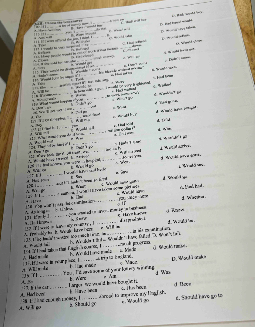 D. Had been/ would.
XXII: Choose the best answer:
109. If I …… a lot of money now, I _a new car.
A. Have /will buy_
B. Have / would buy C. Had/ will buy D. Had/ would buy.
you, I ,do that.
110. If I ……
B. Will take_ C. Would take D. Would have taken.
I
111. If I were offered the job, I think I B. Were /would_ C. Were/ will
A. Am/ will
C. Had refused D. Would refuse.
A. Take
D. Would close.
_…down.
112. I would be very surprised if he
A. Refuses B. Refused
113. Many people would be out of work if that factory C. Closed
B. Had closed
b. Would get d. Would have got.
114. If she sold her car, she_ . . much money. c. Will get
A. Closes
b. Wouldn’t come d. Didn't come.
A. Gets
e. Had taken d. Would take.
A. Hadn’t come 115. They would be disappointed if we.
116. Would John be angry if I _.his bicycle without asking? c. Don't come
b. Took
d. Had been.
A. Take
terrible upset if I lost this ring.
in here with a gun, I would be very frightened.
A. Will be_ _b. Would be c. Were
117. She
119. What would happen if you to work tomorrow? c. Had walked d. Walked.
A. Would walk 118. If someone. b. Walks
d. Wouldn’t go.
d. Had gone.
A. Don’t go b. Didn’t go c. Won’t go
d. Would have bought.
120. We ‘ll get wet if we out.
A. Go b. Did go c. Went
121. If I go shopping, I ... …some food.
A. Buy _b. Will buy c. Would buy
b. Would tell c. Had told d. Told.
A. Will tell 122. If I find it, I _you.
b. Win c. Had won d. Won.
A. Would win 123. What would you do if you_ a million dollars?
d. Wouldn’t go.
124. They ‘d be hurt if I
A. Don’t go b. Didn’t go too early. c. Hadn’t gone
A. Would have arrived b. Arrived_ c. Will arrived d. Would arrive.
125. If we took the 6: 30 train, we.
126. If I had known you were in hospital, I to see you.
A. Will go b. Would go _c. Went d. Would have gone.
d. Would see.
127. If I I would have said hello.
A. Had seen b. See c. Saw
128. I. out if I hadn’t been so tired. d. Would go.
A. Will go b. Went c. Would have gone
129. If I a camera, I would have taken some pictures.
d. Had had.
A. Have_ b. Had _c. Would have
130. You won’t pass the examination c. If you study more.
d. Whether.
A. As long as b. Unless
131. If only I .you wanted to invest money in business.
A. Had known_ b. Knew c. Have known d. Know.
132. If I were to leave my country , I disappointed.
A. Probably be b. Would have been _c. Will be d. Would be.
133. If he hadn’t wasted too much time, he. in his examination.
A. Would fail b. Wouldn’t fail c. Wouldn’t have failed. D. Won’t fail.
134. If I had taken that English course, I much progress.
A. Had made b. Would have made c. Made d. Would make.
135. If I were in your place, I .a trip to England.
A. Will make b. Had made c. Made. D. Would make.
136. If I _You , I’d save some of your lottery winning.
d. Was
A. Be b. Were c. Am
137. If the car Larger, we would have bought it.
d. Been
A. Had been _b. Have been c. Has been
138. If I had enough money, I abroad to improve my English.
A. Will go b. Should go c. Would go d. Should have go to