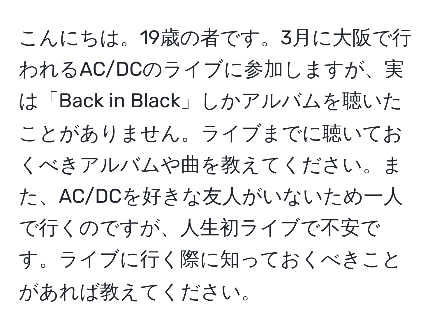 こんにちは。19歳の者です。3月に大阪で行われるAC/DCのライブに参加しますが、実は「Back in Black」しかアルバムを聴いたことがありません。ライブまでに聴いておくべきアルバムや曲を教えてください。また、AC/DCを好きな友人がいないため一人で行くのですが、人生初ライブで不安です。ライブに行く際に知っておくべきことがあれば教えてください。