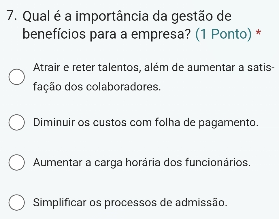 Qual é a importância da gestão de
benefícios para a empresa? (1 Ponto) *
Atrair e reter talentos, além de aumentar a satis-
fação dos colaboradores.
Diminuir os custos com folha de pagamento.
Aumentar a carga horária dos funcionários.
Simplificar os processos de admissão.