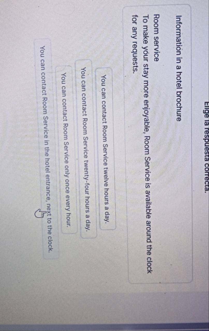 Elige la respuesta correcta.
Information in a hotel brochure
Room service
To make your stay more enjoyable, Room Service is available around the clock
for any requests.
You can contact Room Service twelve hours a day.
You can contact Room Service twenty-four hours a day.
You can contact Room Service only once every hour.
You can contact Room Service in the hotel entrance, next to the clock.