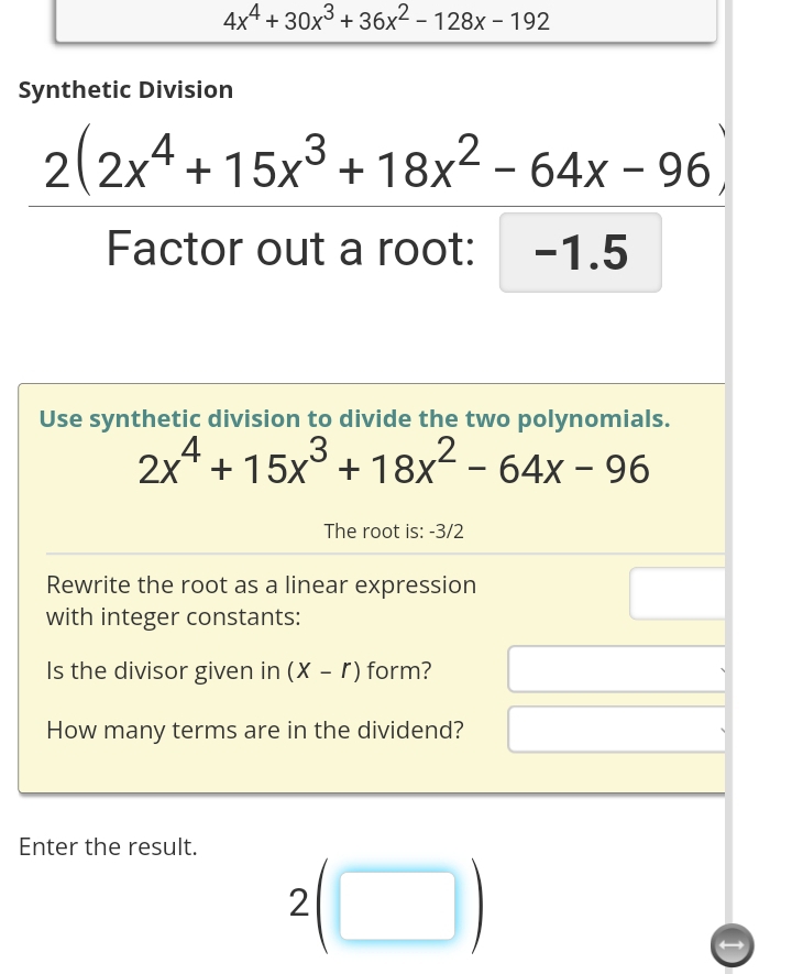 4x^4+30x^3+36x^2-128x-192
Synthetic Division
2(2x^4+15x^3+18x^2-64x-96)
Factor out a root: -1.5
Use synthetic division to divide the two polynomials.
2x^4+15x^3+18x^2-64x-96
The root is: -3/2
Rewrite the root as a linear expression 
with integer constants: 
Is the divisor given in (X-r) form? 
How many terms are in the dividend? 
Enter the result.
2(□ )