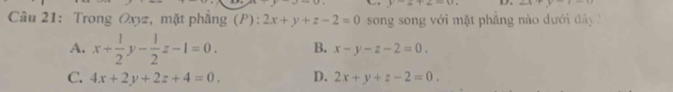 y-z+2=0, D. arctan frac 2, frac 4, frac 2, frac 2
Câu 21: Trong Oxyz, mặt phẳng (P): 2x+y+z-2=0 song song với mặt phẳng nào dưới đây ?
A. x+ 1/2 y- 1/2 z-1=0. B. x-y-z-2=0.
C. 4x+2y+2z+4=0. D. 2x+y+z-2=0.