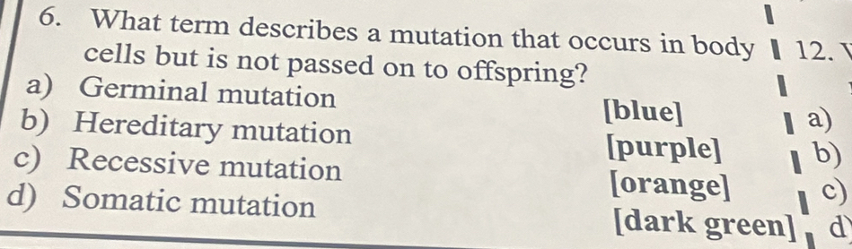 What term describes a mutation that occurs in body 12. 
cells but is not passed on to offspring?
a) Germinal mutation [blue] a)
b) Hereditary mutation
[purple] b)
c) Recessive mutation [orange] c)
d) Somatic mutation [dark green] d