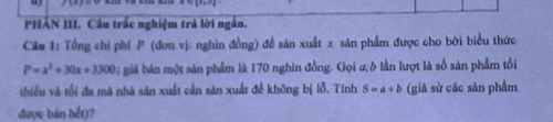 PHÁN III. Câu trắc nghiệm trả lời ngắn. 
Câu 1: Tổng chỉ phí P (đơn vị: nghìn đồng) đề sản xuất x sân phẩm được cho bởi biểu thức
P=x^2+30x+3300 0 giá bán một sản phẩm là 170 nghin đồng. Gọi a;δ lần lượt là số sản phẩm tối 
thiều và tổi đa mà nhà sản xuất cần sàn xuất đề không bị lỗ. Tính S=a+b (già sử các sàn phẩm 
được bản hết)?