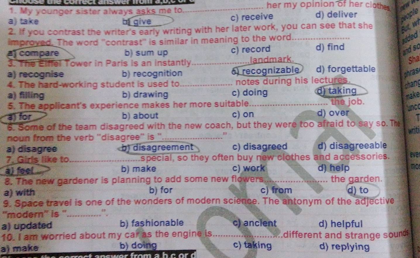 use ue corectaster omay _her my opinion of her clothes . nwk
1. My younger sister always asks me to.
a) take of give
c) receive d) deliver
deople
2. If you contrast the writer's early writing with her later work, you can see that she But wi
improved. The word 'contrast' is similar in meaning to the word_
added
c) record
a compare b) sum up d) find
andso
3. The Etffel Tower in Paris is an instantly_ landmark.
Sha
a) recognise b) recognition 6) recognizable d) forgettable
phras
4. The hard-working student is used to _notes during his lectures.
shang
a) filling b) drawing c) doing d) taking
make
5. The applicant's experience makes her more suitable._ the job.
unce
a) for b) about c) on d) over
I
6. Some of the team disagreed with the new coach, but they were too afraid to say so. The
writi
noun from the verb ''disagree'' is ''_
33
a) disagree b disagreement c) disagreed d) disagreeable
7. Girls like to_ special, so they often buy new clothes and accessories. ever
a) feel b) make c) work d) help
mo
8. The new gardener is planning to add some new flowers_ the garden.
a) with b) for c) from d) to
9. Space travel is one of the wonders of modern science. The antonym of the adjective
''modern'' is ''_ “” .
a) updated b) fashionable c) ancient d) helpful
10. I am worried about my car as the engine is _different and strange sounds
a) make b) doing c) taking d) replying

ec t answer from ah c or d